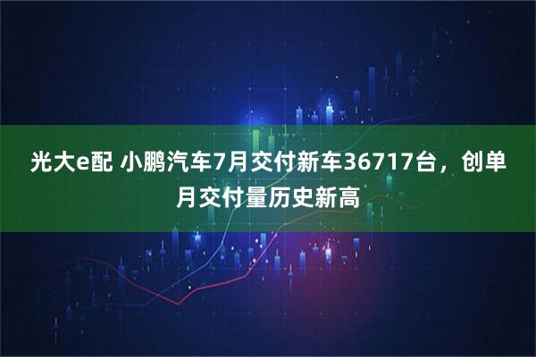光大e配 小鹏汽车7月交付新车36717台，创单月交付量历史新高