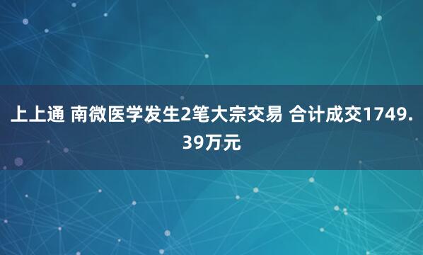 上上通 南微医学发生2笔大宗交易 合计成交1749.39万元
