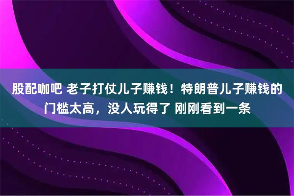 股配咖吧 老子打仗儿子赚钱！特朗普儿子赚钱的门槛太高，没人玩得了 刚刚看到一条