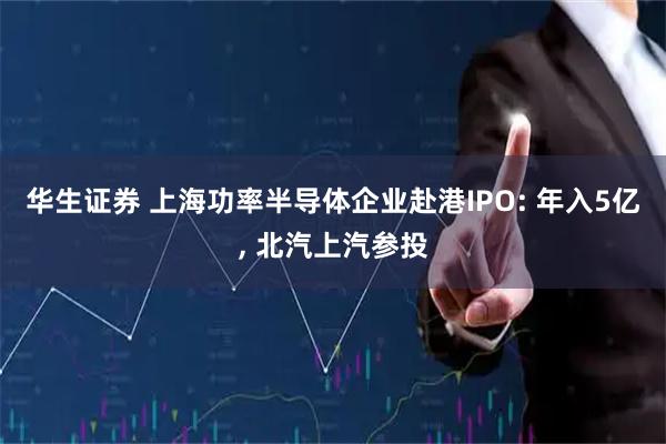 华生证券 上海功率半导体企业赴港IPO: 年入5亿, 北汽上汽参投