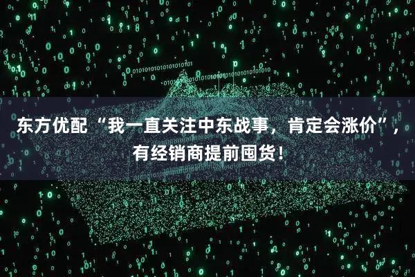 东方优配 “我一直关注中东战事，肯定会涨价”，有经销商提前囤货！