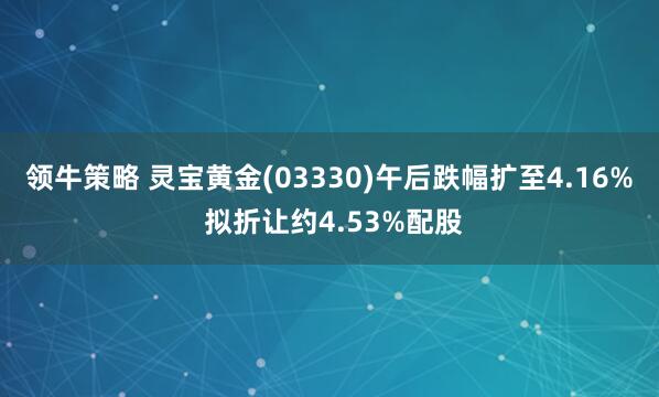 领牛策略 灵宝黄金(03330)午后跌幅扩至4.16% 拟折让约4.53%配股