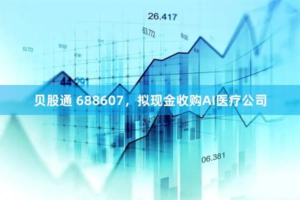 贝股通 688607,拟现金收购AI医疗公司
