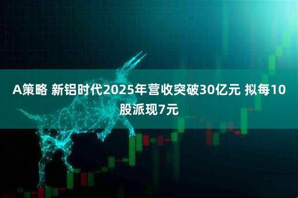 A策略 新铝时代2025年营收突破30亿元 拟每10股派现7元